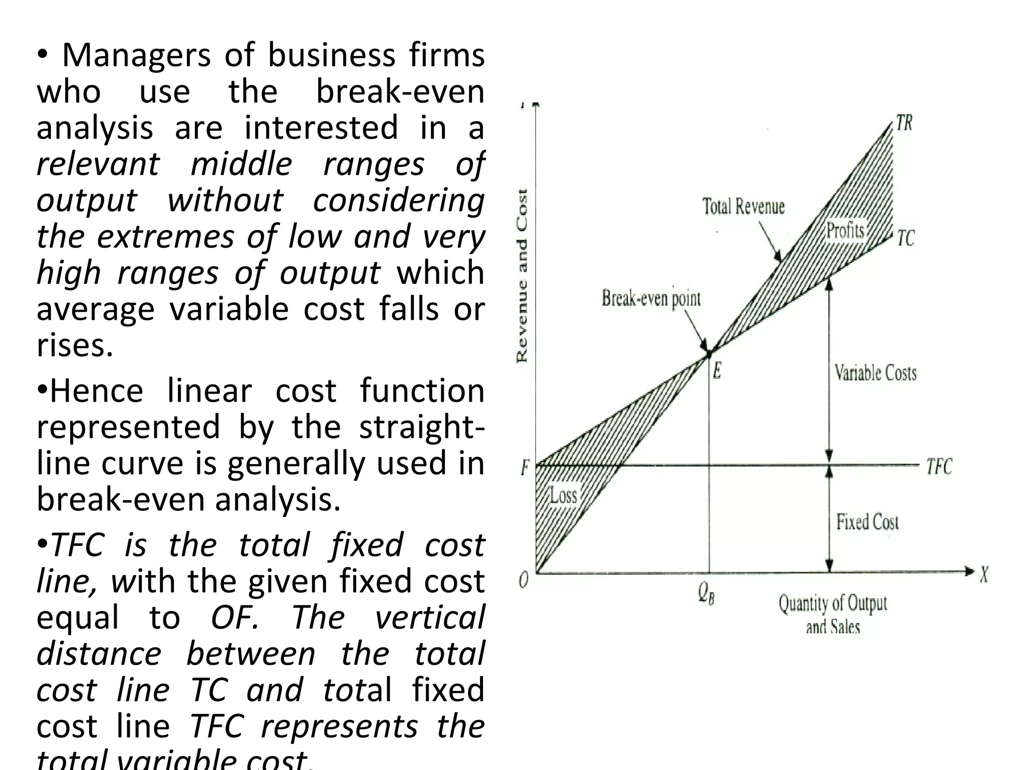 Managers of business firms who use the break-even analysis are interested in a  relevant middle ranges of output without considering the extremes of low and very high ranges of output  which average variable cost falls or rises.  Hence linear cost function represented by the straight-line curve is generally used in break-even analysis. TFC is the total fixed cost line, w ith the given fixed cost equal to  OF. The vertical distance between the total cost line TC and tot al fixed cost line  TFC represents the total variable cost. 