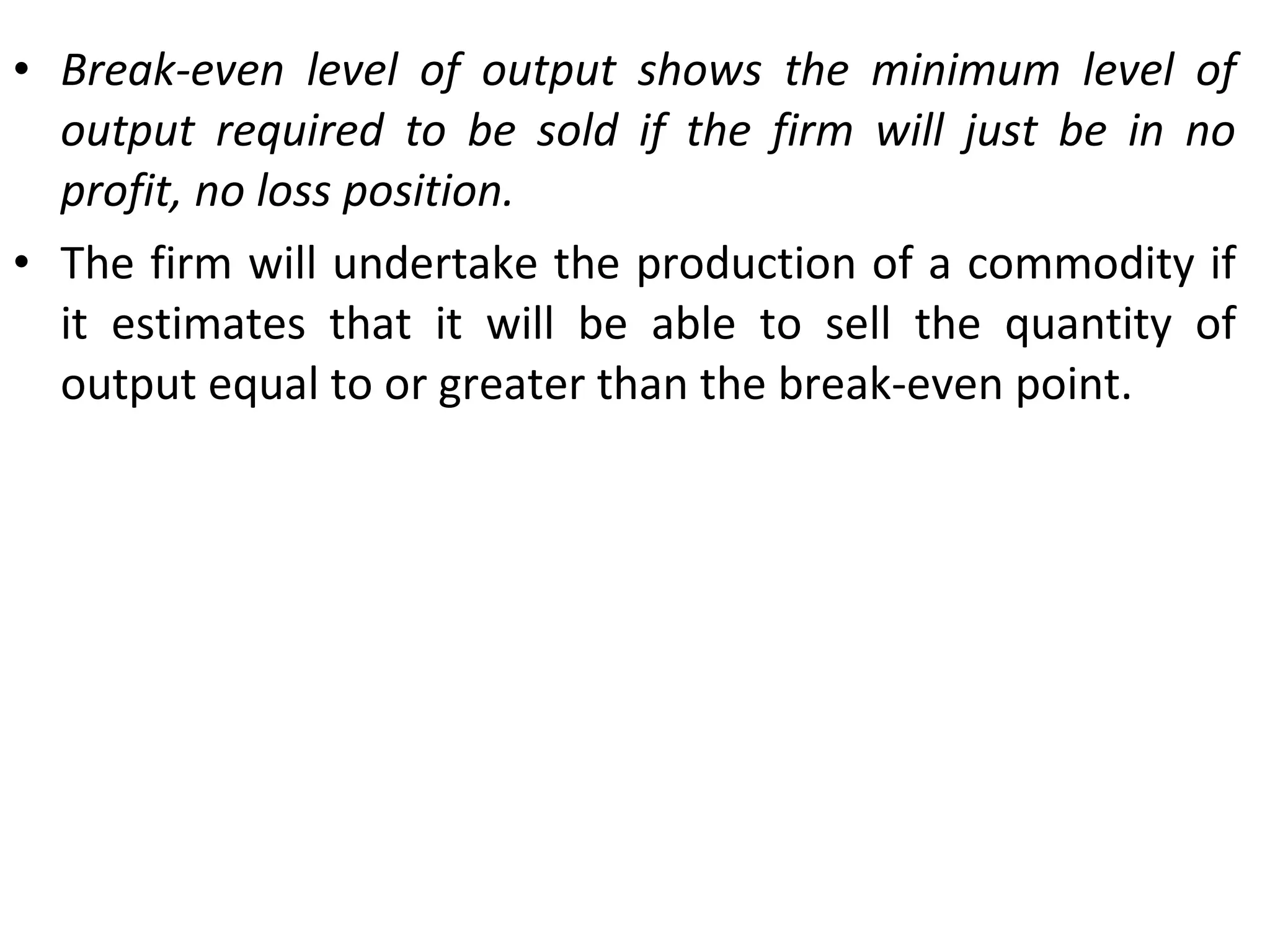 Break-even level of output shows the minimum level of output required to be sold if the firm will just be in no profit, no loss position. The firm will undertake the production of a commodity if it estimates that it will be able to sell the quantity of output equal to or greater than the break-even point. 
