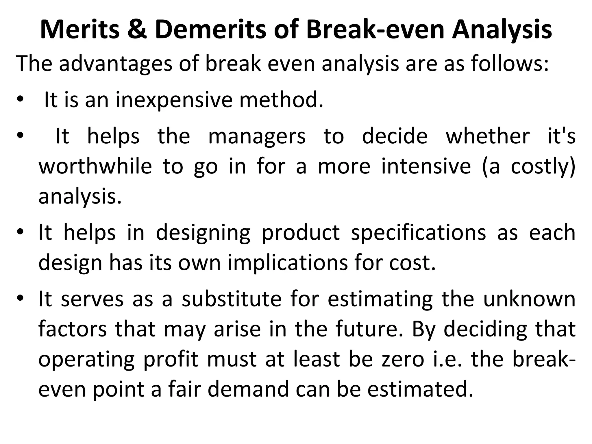 Merits & Demerits of Break-even Analysis The advantages of break even analysis are as follows: It is an inexpensive method. It helps the managers to decide whether it's worthwhile to go in for a more intensive (a costly) analysis. It helps in designing product specifications as each design has its own implications for cost. It serves as a substitute for estimating the unknown factors that may arise in the future. By deciding that operating profit must at least be zero i.e. the break-even point a fair demand can be estimated. 