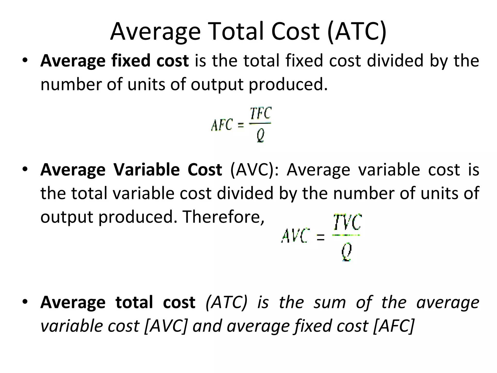 Average Total Cost (ATC) Average fixed cost  is the total fixed cost divided by the number of units of output produced. Average Variable Cost  (AVC): Average variable cost is the total variable cost divided by the number of units of output produced. Therefore, Average total cost  (ATC) is the sum of the average variable cost [AVC] and average fixed cost [AFC]  