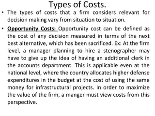 Types of Costs. The types of costs that a firm considers relevant for decision making vary from situation to situation. Opportunity Costs:  Opportunity cost can be defined as the cost of any decision measured in terms of the next best alternative, which has been sacrificed. Ex: At the firm level, a manager planning to hire a stenographer may have to give up the idea of having an additional clerk in the accounts department. This is applicable even at the national level, where the country allocates higher defense expenditures in the budget at the cost of using the same money for infrastructural projects. In order to maximize the value of the firm, a manger must view costs from this perspective.  
