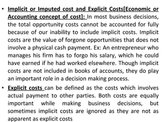 Implicit or Imputed cost and Explicit Costs[Economic or Accounting concept of cost]:  In most business decisions, the total opportunity costs cannot be accounted for fully because of our inability to include implicit costs. Implicit costs are the value of forgone opportunities that does not involve a physical cash payment. Ex: An entrepreneur who manages his firm has to forgo his salary, which he could have earned if he had worked elsewhere. Though implicit costs are not included in books of accounts, they do play an important role in a decision making process. Explicit costs  can be defined as the costs which involves actual payment to other parties. Both costs are equally important while making business decisions, but sometimes implicit costs are ignored as they are not as apparent as explicit costs 