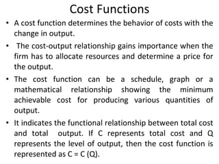 Cost Functions A cost function determines the behavior of costs with the change in output. The cost-output relationship gains importance when the firm has to allocate resources and determine a price for the output.  The cost function can be a schedule, graph or a mathematical relationship showing the minimum achievable cost for producing various quantities of output.  It indicates the functional relationship between total cost and total  output. If C represents total cost and Q represents the level of output, then the cost function is represented as C = C (Q). 