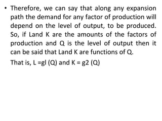 Therefore, we can say that along any expansion path the demand for any factor of production will depend on the level of output, to be produced. So, if Land K are the amounts of the factors of production and Q is the level of output then it can be said that Land K are functions of Q.  That is, L =gl (Q) and K = g2 (Q) 