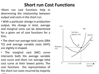 Short run Cost Functions Short run cost functions help in determining the relationship between output and costs in the short run.  With a particular change in production output, the change in total, average and marginal costs can be determined for a given set of cost functions for a firm. The short run average total costs (SRA TC) and average variable costs (AVC) are slightly U-shaped. The marginal cost (MC) curve intersects both the average variable cost curve and short run average total cost curve at their lowest points. The cost functions  the representative of the short-run costs incurred by majority of firms 