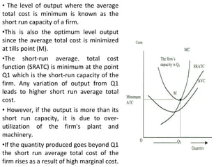 The level of output where the average total cost is minimum is known as the short run capacity of a firm.  This is also the optimum level output since the average total cost is minimized at tills point (M).  The short-run average. total cost function (SRATC) is minimum at the point Q1 which is the short-run capacity of the firm. Any variation of output from Q1 leads to higher short run average total cost. However, if the output is more than its short run capacity, it is due to over-utilization of the firm's plant and machinery.  If the quantity produced goes beyond Q1 the short run average total cost of the firm rises as a result of high marginal cost. 