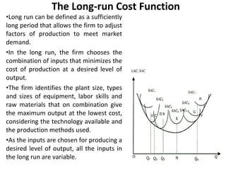 The Long-run Cost Function Long run can be defined as a sufficiently long period that allows the firm to adjust factors of production to meet market demand.  In the long run, the firm chooses the combination of inputs that minimizes the cost of production at a desired level of output.  The firm identifies the plant size, types and sizes of equipment, labor skills and raw materials that on combination give the maximum output at the lowest cost, considering the technology available and the production methods used.  As the inputs are chosen for producing a desired level of output, all the inputs in the long run are variable.  