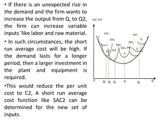 If there is an unexpected rise in the demand and the firm wants to increase the output from Q, to Q2, the firm can increase variable inputs 'like labor and raw material. In such circumstances, the short run average cost will be high. If the demand lasts for a longer period, then a larger investment in the plant and equipment is required.  This would reduce the per unit cost to C2, A short run average cost function like SAC2 can be determined for the new set of inputs. 