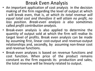 Break Even Analysis An important application of cost analysis  in the decision making of the firm regarding the level of output at which i will break even, that is,  at which its total revenue will equal total cost and therefore it will attain no profit, no loss position. Break-even analysis is also  sometimes called  profit contribution analysis. Break-even analysis is also applied to determine the quantity of output sold at which the firm will realise its target level of profits. Break even analysis can be made by assuming first, linear cost-output and revenue-output relationships and, secondly, by  assuming non-linear cost and revenue functions. Break-even analyses is based on revenue functions and cost function. When price of the product remains constant as the firm expands its  production and sales, the total revenue will be linearly related to output. 