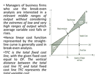 Managers of business firms who use the break-even analysis are interested in a  relevant middle ranges of output without considering the extremes of low and very high ranges of output  which average variable cost falls or rises.  Hence linear cost function represented by the straight-line curve is generally used in break-even analysis. TFC is the total fixed cost line, w ith the given fixed cost equal to  OF. The vertical distance between the total cost line TC and tot al fixed cost line  TFC represents the total variable cost. 