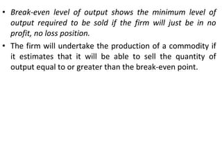 Break-even level of output shows the minimum level of output required to be sold if the firm will just be in no profit, no loss position. The firm will undertake the production of a commodity if it estimates that it will be able to sell the quantity of output equal to or greater than the break-even point. 