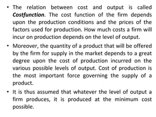 The relation between cost and output is called  Costfunction . The cost function of the firm depends upon the production conditions and the prices of the factors used for production. How much costs a firm will incur on production depends on the level of output. Moreover, the quantity of a product that will be offered by the firm for supply in the market depends to a great degree upon the cost of production incurred on the various possible levels of output. Cost of production is the most important force governing the supply of a product. It is thus assumed that whatever the level of output a firm produces, it is produced at the minimum cost possible. 