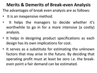 Merits & Demerits of Break-even Analysis The advantages of break even analysis are as follows: It is an inexpensive method. It helps the managers to decide whether it's worthwhile to go in for a more intensive (a costly) analysis. It helps in designing product specifications as each design has its own implications for cost. It serves as a substitute for estimating the unknown factors that may arise in the future. By deciding that operating profit must at least be zero i.e. the break-even point a fair demand can be estimated. 