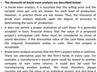 The demerits of break even analysis are described below: In break even analysis, it is assumed that the selling price and the variable costs per unit are known for each level of production. However, in practice these are not mown. Thus, the relevance of break even analysis depends upon the degree of accuracy in determining the costs of  production. It does not permit a proper evaluation of cash flows. It is generally accepted in basic financial theory that the value of a proposed project's anticipated cash flows must be considered to arrive at sound decisions. If the discounted value of the cash flows exceeds the required investment outlay in cash, then the project is acceptable. Break-even analysis assumes that the firm's project exists in isolation. There are alternative uses for the firm's funds in every case. For example, a manufacturer's vacant plant could be leased to another company to earn some returns; it could also be used for manufacturing another product. We must, therefore, always consider not only the value of an individual project, but also how it compares to other uses of the funds and facilities. 