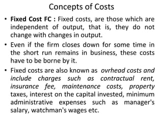 Concepts of Costs Fixed Cost FC :  Fixed costs, are those which are independent of output, that is, they do not change with changes in output.  Even if the firm closes down for some time in the short run remains in business, these costs have to be borne by it.  Fixed costs are also known as  ovrhead costs and include charges such as contractual rent, insurance fee, maintenance costs, property  taxes, interest on the capital invested, minimum administrative expenses such as manager's salary, watchman's wages etc. 