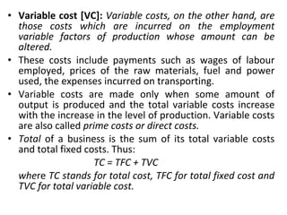 Variable cost [VC]:  Variable costs, on the other hand, are those costs which are incurred on the employment variable factors of production whose amount can be altered. These costs include payments such as wages of labour employed, prices of the raw materials, fuel and power used, the expenses incurred on transporting. Variable costs are made only when some amount of output is produced and the total variable costs increase with the increase in the level of production. Variable costs are also called  prime costs or direct costs.  Total  of a business is the sum of its total variable costs and total fixed costs. Thus:  TC = TFC + TVC whe re  TC stands for total cost, TFC for total fixed cost and TVC for total variable cost. 