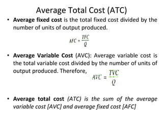 Average Total Cost (ATC) Average fixed cost  is the total fixed cost divided by the number of units of output produced. Average Variable Cost  (AVC): Average variable cost is the total variable cost divided by the number of units of output produced. Therefore, Average total cost  (ATC) is the sum of the average variable cost [AVC] and average fixed cost [AFC]  