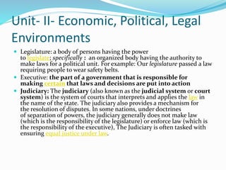 Unit- II- Economic, Political, Legal
Environments
 Legislature: a body of persons having the power
to legislate; specifically : an organized body having the authority to
make laws for a political unit. For example: Our legislature passed a law
requiring people to wear safety belts.
 Executive: the part of a government that is responsible for
making certain that laws and decisions are put into action
 Judiciary: The judiciary (also known as the judicial system or court
system) is the system of courts that interprets and applies the law in
the name of the state. The judiciary also provides a mechanism for
the resolution of disputes. In some nations, under doctrines
of separation of powers, the judiciary generally does not make law
(which is the responsibility of the legislature) or enforce law (which is
the responsibility of the executive), The Judiciary is often tasked with
ensuring equal justice under law.
 