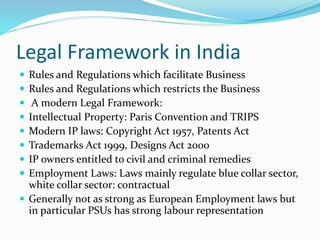 Legal Framework in India
 Rules and Regulations which facilitate Business
 Rules and Regulations which restricts the Business
 A modern Legal Framework:
 Intellectual Property: Paris Convention and TRIPS
 Modern IP laws: Copyright Act 1957, Patents Act
 Trademarks Act 1999, Designs Act 2000
 IP owners entitled to civil and criminal remedies
 Employment Laws: Laws mainly regulate blue collar sector,
white collar sector: contractual
 Generally not as strong as European Employment laws but
in particular PSUs has strong labour representation
 
