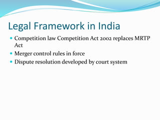 Legal Framework in India
 Competition law Competition Act 2002 replaces MRTP
Act
 Merger control rules in force
 Dispute resolution developed by court system
 