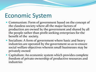 Economic System
 Communism: Form of government based on the concept of
the classless society where all the major factors of
production are owned by the government and shared by all
the people rather than profit seeking enterprises for the
benefit of the society.
 Socialism: A form of government where basic and heavy
industries are operated by the government so as to ensure
social welfare objectives wherein small businesses may be
privately owned
 Capitalism: An economic system which provides complete
freedom of private ownership of productive resources and
industries
 