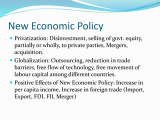 New Economic Policy
 Privatization: Disinvestment, selling of govt. equity,
partially or wholly, to private parties, Mergers,
acquisition.
 Globalization: Outsourcing, reduction in trade
barriers, free flow of technology, free movement of
labour capital among different countries.
 Positive Effects of New Economic Policy: Increase in
per capita income, Increase in foreign trade (Import,
Export, FDI, FII, Merger)
 