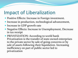 Impact of Liberalization
 Positive Effects: Increase in Foreign investment.
 Increase in production, technological advancement,
 Increase in GDP growth rate
 Negative Effects: Increase in Unemployment, Decrease
in tax receipt
 PRIVATIZATION: According to world bank
Privatization is the transfer of state owned enterprises
to the private sector by sale of going concerns or by
sale of assets following their liquidation. Increasing
inefficiency on part of public sector led to
privatization
 