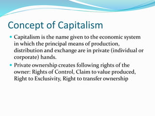 Concept of Capitalism
 Capitalism is the name given to the economic system
in which the principal means of production,
distribution and exchange are in private (individual or
corporate) hands.
 Private ownership creates following rights of the
owner: Rights of Control, Claim to value produced,
Right to Exclusivity, Right to transfer ownership
 