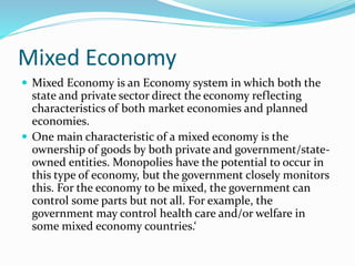 Mixed Economy
 Mixed Economy is an Economy system in which both the
state and private sector direct the economy reflecting
characteristics of both market economies and planned
economies.
 One main characteristic of a mixed economy is the
ownership of goods by both private and government/state-
owned entities. Monopolies have the potential to occur in
this type of economy, but the government closely monitors
this. For the economy to be mixed, the government can
control some parts but not all. For example, the
government may control health care and/or welfare in
some mixed economy countries.‘
 
