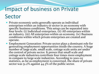 Impact of business on Private
Sector
 Private economic units generally operate as individual
enterprises within an industry or sector in an economy with
specific business conditions. This setup can be separated into
four levels: (i) Individual enterprises. (ii) All enterprises within
an industry. (iii) All enterprises within an economy. (iv) Business
conditions within which private enterprises are created and
operate.
 Employment Generation: Private sector plays a dominant role for
generating employment opportunities inside the country. A huge
number of large scale, small scale, cottage scale units are under
the control of private sector. It proves that small scale and
cottage scale industries contribute four times more employment
in compare to large scale industries. According to 2001-02
statistics, as far as employment is concerned, the share of private
sector was 51.2% against 44.3% of the public sector.
 