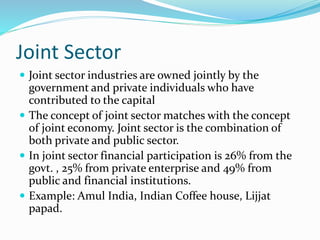 Joint Sector
 Joint sector industries are owned jointly by the
government and private individuals who have
contributed to the capital
 The concept of joint sector matches with the concept
of joint economy. Joint sector is the combination of
both private and public sector.
 In joint sector financial participation is 26% from the
govt. , 25% from private enterprise and 49% from
public and financial institutions.
 Example: Amul India, Indian Coffee house, Lijjat
papad.
 