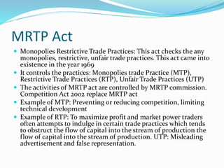 MRTP Act
 Monopolies Restrictive Trade Practices: This act checks the any
monopolies, restrictive, unfair trade practices. This act came into
existence in the year 1969
 It controls the practices: Monopolies trade Practice (MTP),
Restrictive Trade Practices (RTP), Unfair Trade Practices (UTP)
 The activities of MRTP act are controlled by MRTP commission.
Competition Act 2002 replace MRTP act
 Example of MTP: Preventing or reducing competition, limiting
technical development
 Example of RTP: To maximize profit and market power traders
often attempts to indulge in certain trade practices which tends
to obstruct the flow of capital into the stream of production the
flow of capital into the stream of production. UTP: Misleading
advertisement and false representation.
 