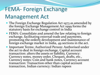 FEMA- Foreign Exchange
Management Act
 The Foreign Exchange Regulation Act 1973 as amended by
the foreign Exchange Management Act 1999 forms the
statutory basis for exchange control in India
 FEMA: Consolidate and amend the law relating to foreign
exchange, facilitating external trade and payments,
promoting the orderly development and maintenance of
foreign exchange market in India, 49 sections in the act.
 Important Terms: Authorized Person: Authorised under
the act to deal in foreign exchange, Capital account
transaction: alters the assets or liability, Currency:
Currency notes, money order, Cheques, drafts, etc.,
Currency notes: Coin and bank notes, Currency account
transaction: Transaction other than capital account
transaction, Indian currency: Indian rupees
 