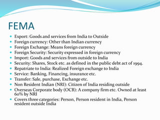 FEMA
 Export: Goods and services from India to Outside
 Foreign currency: Other than Indian currency
 Foreign Exchange: Means foreign currency
 Foreign Security: Security expressed in foreign currency
 Import: Goods and services from outside to India
 Security: Shares, Stock etc. as defined in the public debt act of 1994.
 Repatriate to India: Realized Foreign exchange to India
 Service: Banking, Financing, insurance etc.
 Transfer: Sale, purchase, Exchange etc.
 Non Resident Indian (NRI): Citizen of India residing outside
 Overseas Corporate body (OCB): A company firm etc. Owned at least
60% by NRI
 Covers three categories: Person, Person resident in India, Person
resident outside India
 
