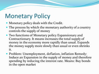 Monetary Policy
 Monetary policy deals with the Credit.
 The process by which the monetary authority of a country
controls the supply of money
 Two functions of Monetary policy Expansionary and
Contractionary. It means increases the total supply of
money in the economy more rapidly than usual. Expands
the money supply more slowly than usual or even shrinks
it.
 Problem: Unemployment, deflation, inflation Remedy:
Induce an Expansion in the supply of money and therefore
spending by reducing the interest rate. Means: Buy bonds
in the open market
 