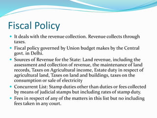 Fiscal Policy
 It deals with the revenue collection. Revenue collects through
taxes.
 Fiscal policy governed by Union budget makes by the Central
govt. in Delhi.
 Sources of Revenue for the State: Land revenue, including the
assessment and collection of revenue, the maintenance of land
records, Taxes on Agricultural income, Estate duty in respect of
agricultural land, Taxes on land and buildings, taxes on the
consumption or sale of electricity
 Concurrent List: Stamp duties other than duties or fees collected
by means of judicial stamps but including rates of stamp duty.
 Fees in respect of any of the matters in this list but no including
fees taken in any court.
 