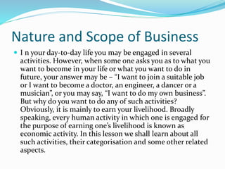Nature and Scope of Business
 I n your day-to-day life you may be engaged in several
activities. However, when some one asks you as to what you
want to become in your life or what you want to do in
future, your answer may be – “I want to join a suitable job
or I want to become a doctor, an engineer, a dancer or a
musician”, or you may say, “I want to do my own business”.
But why do you want to do any of such activities?
Obviously, it is mainly to earn your livelihood. Broadly
speaking, every human activity in which one is engaged for
the purpose of earning one’s livelihood is known as
economic activity. In this lesson we shall learn about all
such activities, their categorisation and some other related
aspects.
 