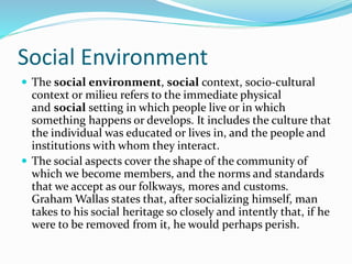 Social Environment
 The social environment, social context, socio-cultural
context or milieu refers to the immediate physical
and social setting in which people live or in which
something happens or develops. It includes the culture that
the individual was educated or lives in, and the people and
institutions with whom they interact.
 The social aspects cover the shape of the community of
which we become members, and the norms and standards
that we accept as our folkways, mores and customs.
Graham Wallas states that, after socializing himself, man
takes to his social heritage so closely and intently that, if he
were to be removed from it, he would perhaps perish.
 
