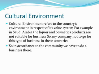 Cultural Environment
 Cultural Environment refers to the country’s
environment in respect of its value system For example
in Saudi Arabia the liquor and cosmetics products are
not suitable for business So any company not to go for
this type of business in these countries
 So in accordance to the community we have to do a
business there.
 