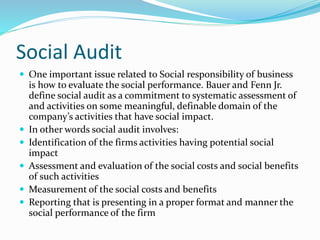 Social Audit
 One important issue related to Social responsibility of business
is how to evaluate the social performance. Bauer and Fenn Jr.
define social audit as a commitment to systematic assessment of
and activities on some meaningful, definable domain of the
company’s activities that have social impact.
 In other words social audit involves:
 Identification of the firms activities having potential social
impact
 Assessment and evaluation of the social costs and social benefits
of such activities
 Measurement of the social costs and benefits
 Reporting that is presenting in a proper format and manner the
social performance of the firm
 