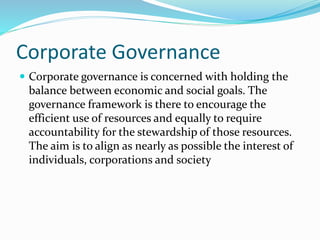 Corporate Governance
 Corporate governance is concerned with holding the
balance between economic and social goals. The
governance framework is there to encourage the
efficient use of resources and equally to require
accountability for the stewardship of those resources.
The aim is to align as nearly as possible the interest of
individuals, corporations and society
 