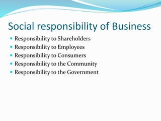 Social responsibility of Business
 Responsibility to Shareholders
 Responsibility to Employees
 Responsibility to Consumers
 Responsibility to the Community
 Responsibility to the Government
 