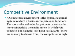 Competitive Environment
 A Competitive environment is the dynamic external
system in which a business competes and functions.
The more sellers of a similar products or service the
more competitive the environment in which you
compete. For example: Fast Food Restaurants- there
are so many to choose from, the competition is high.
 