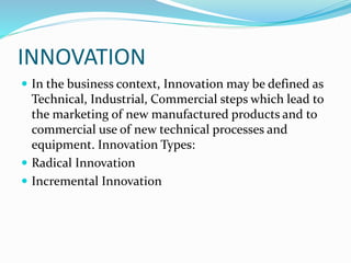 INNOVATION
 In the business context, Innovation may be defined as
Technical, Industrial, Commercial steps which lead to
the marketing of new manufactured products and to
commercial use of new technical processes and
equipment. Innovation Types:
 Radical Innovation
 Incremental Innovation
 