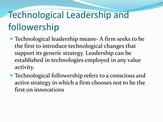 Technological Leadership and
followership
 Technological leadership means- A firm seeks to be
the first to introduce technological changes that
support its generic strategy. Leadership can be
established in technologies employed in any value
activity.
 Technological followership refers to a conscious and
active strategy in which a firm chooses not to be the
first on innovations
 