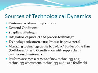 Sources of Technological Dynamics
 Customer needs and Expectations
 Demand Conditions
 Suppliers offerings
 Integration of product and process technology
 Technology Advancements (Process improvement)
 Managing technology at the boundary/ border of the firm
(Collaboration and Coordination with supply chain
partners and customers
 Performance measurement of new technology (e.g.
technology assessment, technology audit and feedback)
 