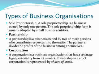 Types of Business Organisations
 Sole Proprietorship: A sole proprietorship is a business
owned by only one person. The sole proprietorship form is
usually adopted by small business entities.
 Partnership
 A partnership is a business owned by two or more persons
who contribute resources into the entity. The partners
divide the profits of the business among themselves.
 Corporation
 A corporation is a business organization that has a separate
legal personality from its owners. Ownership in a stock
corporation is represented by shares of stock.
 
