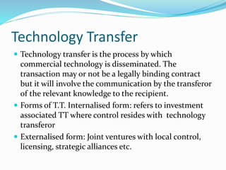 Technology Transfer
 Technology transfer is the process by which
commercial technology is disseminated. The
transaction may or not be a legally binding contract
but it will involve the communication by the transferor
of the relevant knowledge to the recipient.
 Forms of T.T. Internalised form: refers to investment
associated TT where control resides with technology
transferor
 Externalised form: Joint ventures with local control,
licensing, strategic alliances etc.
 