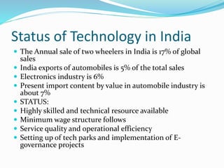 Status of Technology in India
 The Annual sale of two wheelers in India is 17% of global
sales
 India exports of automobiles is 5% of the total sales
 Electronics industry is 6%
 Present import content by value in automobile industry is
about 7%
 STATUS:
 Highly skilled and technical resource available
 Minimum wage structure follows
 Service quality and operational efficiency
 Setting up of tech parks and implementation of E-
governance projects
 