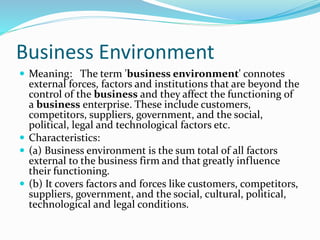 Business Environment
 Meaning: The term 'business environment' connotes
external forces, factors and institutions that are beyond the
control of the business and they affect the functioning of
a business enterprise. These include customers,
competitors, suppliers, government, and the social,
political, legal and technological factors etc.
 Characteristics:
 (a) Business environment is the sum total of all factors
external to the business firm and that greatly influence
their functioning.
 (b) It covers factors and forces like customers, competitors,
suppliers, government, and the social, cultural, political,
technological and legal conditions.
 